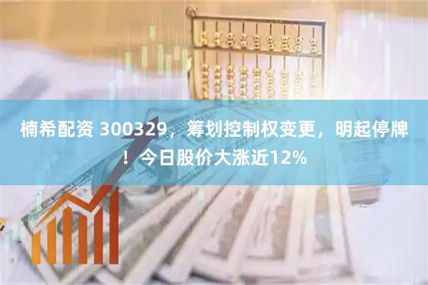 楠希配资 300329，筹划控制权变更，明起停牌！今日股价大涨近12%