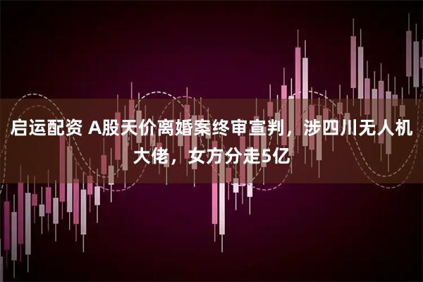 启运配资 A股天价离婚案终审宣判，涉四川无人机大佬，女方分走5亿