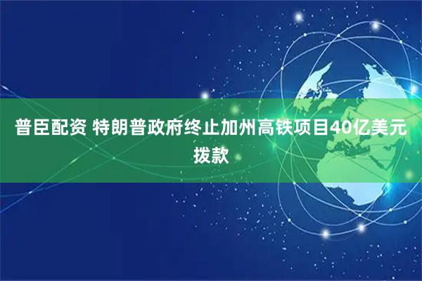 普臣配资 特朗普政府终止加州高铁项目40亿美元拨款