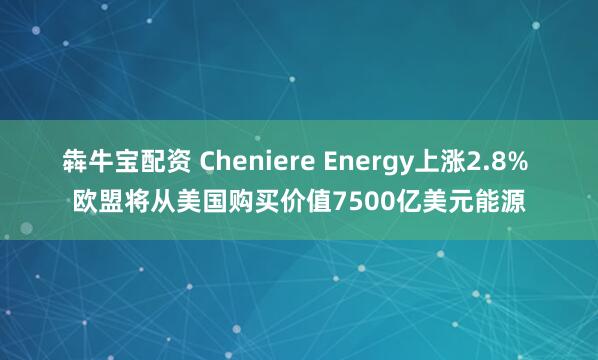 犇牛宝配资 Cheniere Energy上涨2.8% 欧盟将从美国购买价值7500亿美元能源