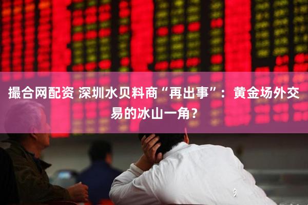 撮合网配资 深圳水贝料商“再出事”：黄金场外交易的冰山一角？
