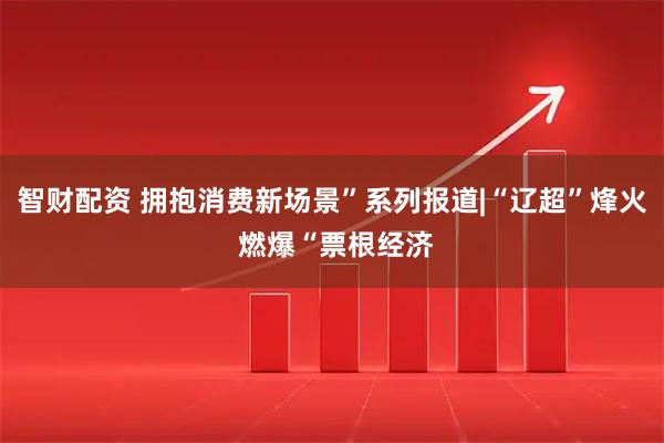 智财配资 拥抱消费新场景”系列报道|“辽超”烽火 燃爆“票根经济