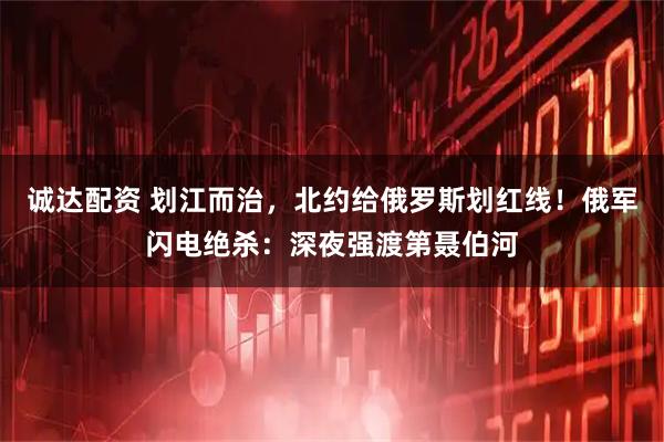 诚达配资 划江而治，北约给俄罗斯划红线！俄军闪电绝杀：深夜强渡第聂伯河