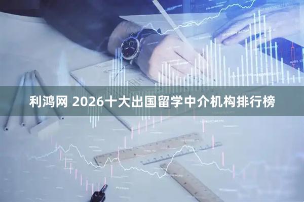 利鸿网 2026十大出国留学中介机构排行榜