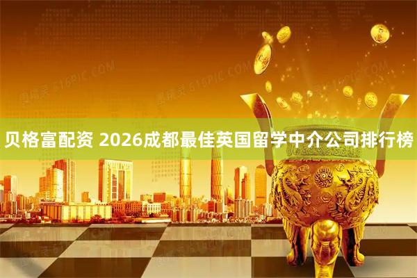 贝格富配资 2026成都最佳英国留学中介公司排行榜