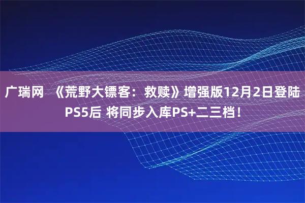 广瑞网  《荒野大镖客：救赎》增强版12月2日登陆PS5后 将同步入库PS+二三档！