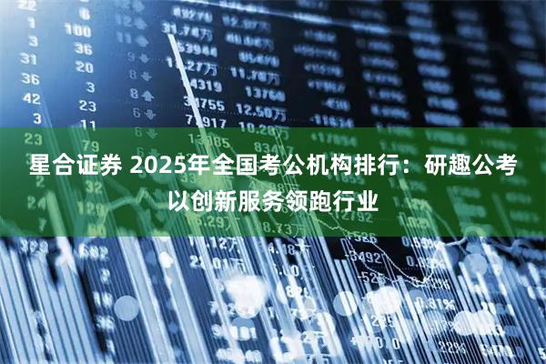 星合证券 2025年全国考公机构排行：研趣公考以创新服务领跑行业