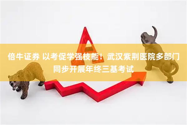 倍牛证券 以考促学强技能！武汉紫荆医院多部门同步开展年终三基考试