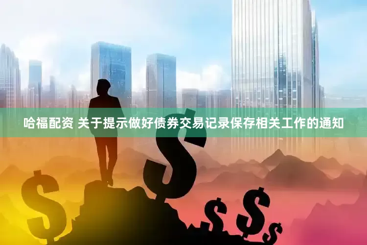 哈福配资 关于提示做好债券交易记录保存相关工作的通知