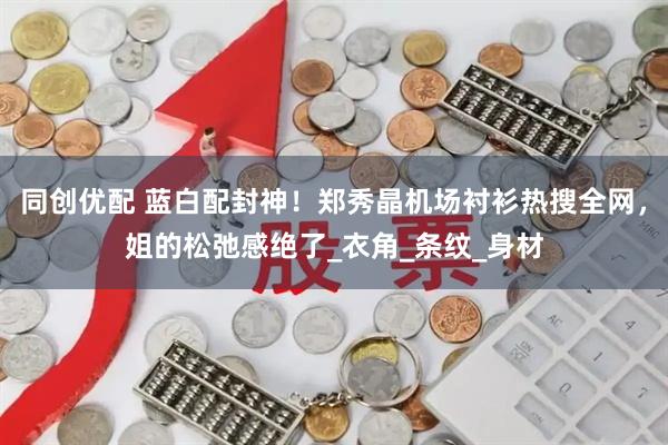 同创优配 蓝白配封神！郑秀晶机场衬衫热搜全网，姐的松弛感绝了_衣角_条纹_身材