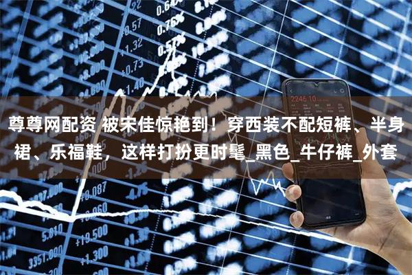 尊尊网配资 被宋佳惊艳到！穿西装不配短裤、半身裙、乐福鞋，这样打扮更时髦_黑色_牛仔裤_外套