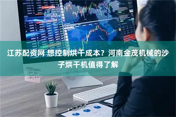 江苏配资网 想控制烘干成本？河南金茂机械的沙子烘干机值得了解