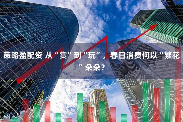 策略盈配资 从“赏”到“玩”，春日消费何以“繁花”朵朵？