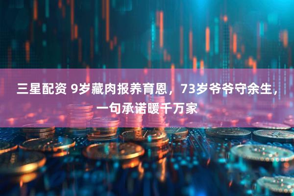三星配资 9岁藏肉报养育恩，73岁爷爷守余生，一句承诺暖千万家